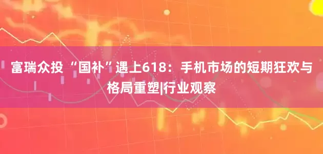 富瑞众投 “国补”遇上618：手机市场的短期狂欢与格局重塑|行业观察
