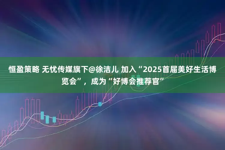恒盈策略 无忧传媒旗下@徐洁儿 加入“2025首届美好生活博览会”，成为“好博会推荐官”