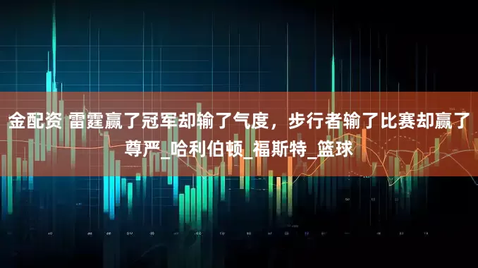 金配资 雷霆赢了冠军却输了气度，步行者输了比赛却赢了尊严_哈利伯顿_福斯特_篮球