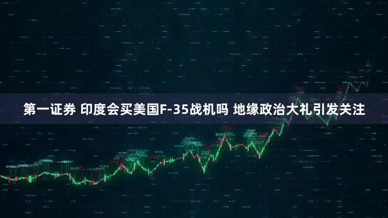 第一证券 印度会买美国F-35战机吗 地缘政治大礼引发关注