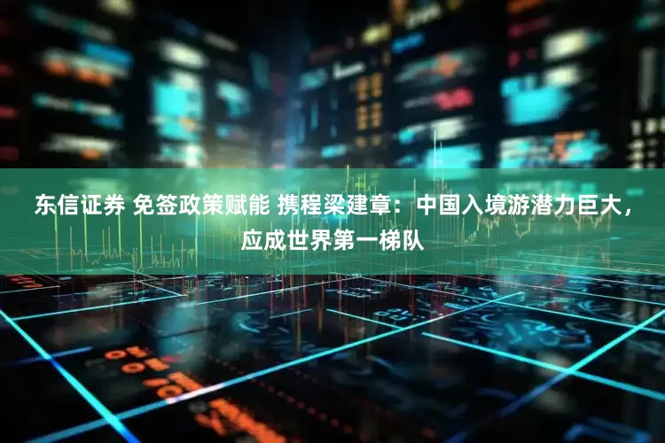 东信证券 免签政策赋能 携程梁建章：中国入境游潜力巨大，应成世界第一梯队