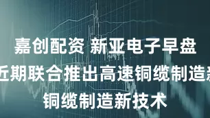 嘉创配资 新亚电子早盘涨停 近期联合推出高速铜缆制造新技术