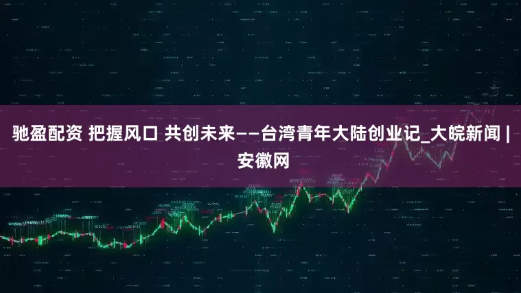驰盈配资 把握风口 共创未来——台湾青年大陆创业记_大皖新闻 | 安徽网