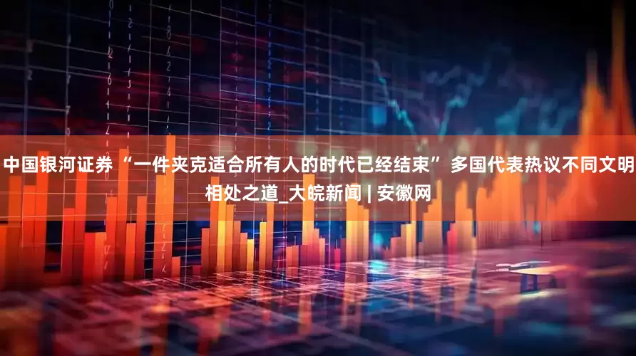 中国银河证券 “一件夹克适合所有人的时代已经结束” 多国代表热议不同文明相处之道_大皖新闻 | 安徽网