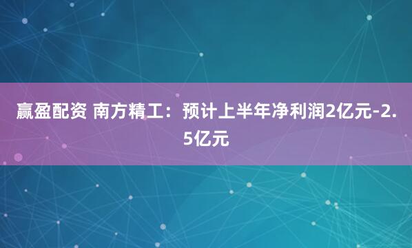 赢盈配资 南方精工：预计上半年净利润2亿元-2.5亿元