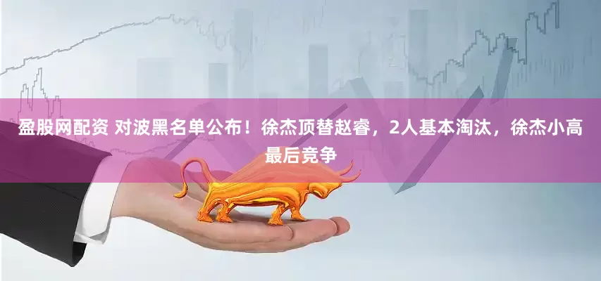 盈股网配资 对波黑名单公布！徐杰顶替赵睿，2人基本淘汰，徐杰小高最后竞争