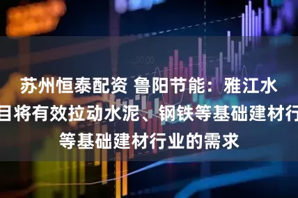 苏州恒泰配资 鲁阳节能：雅江水电工程项目将有效拉动水泥、钢铁等基础建材行业的需求