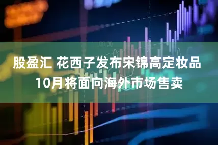 股盈汇 花西子发布宋锦高定妆品 10月将面向海外市场售卖
