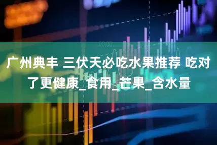 广州典丰 三伏天必吃水果推荐 吃对了更健康_食用_芒果_含水量
