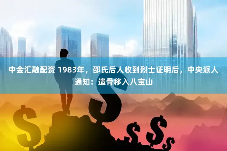 中金汇融配资 1983年，邵氏后人收到烈士证明后，中央派人通知：遗骨移入八宝山