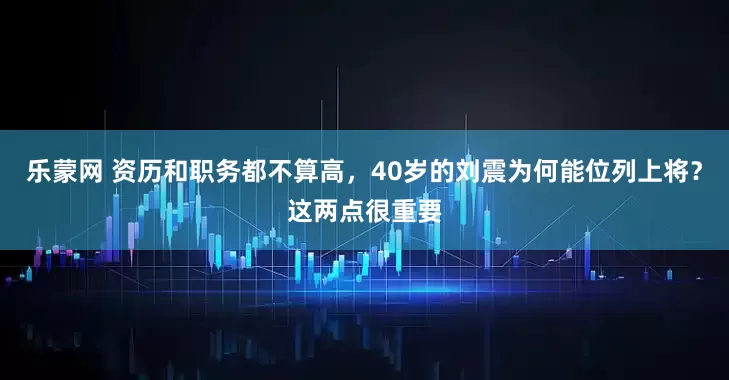 乐蒙网 资历和职务都不算高，40岁的刘震为何能位列上将？这两点很重要