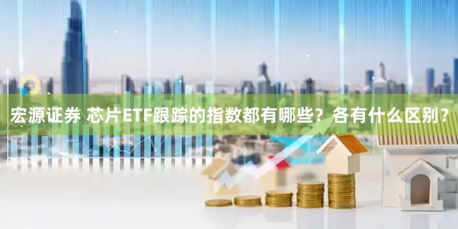 宏源证券 芯片ETF跟踪的指数都有哪些？各有什么区别？