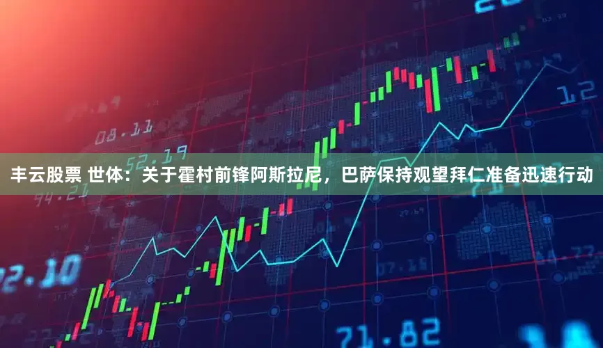 丰云股票 世体：关于霍村前锋阿斯拉尼，巴萨保持观望拜仁准备迅速行动