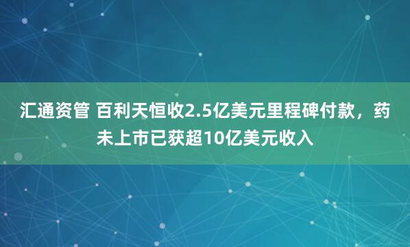汇通资管 百利天恒收2.5亿美元里程碑付款，药未上市已获超10亿美元收入