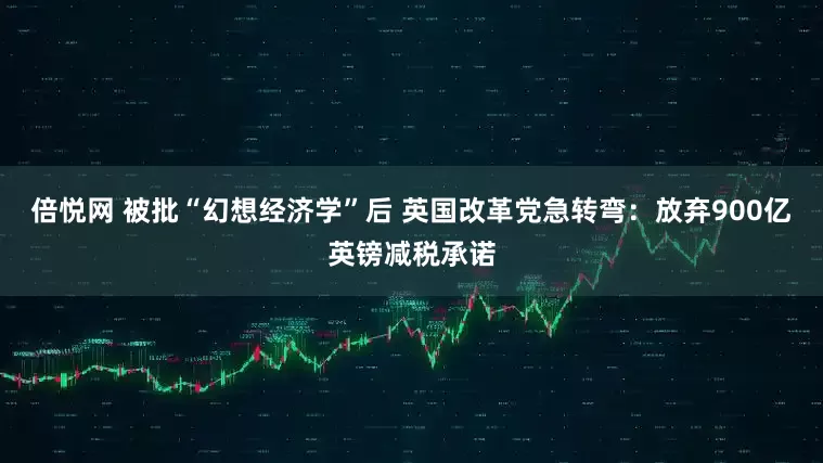 倍悦网 被批“幻想经济学”后 英国改革党急转弯：放弃900亿英镑减税承诺