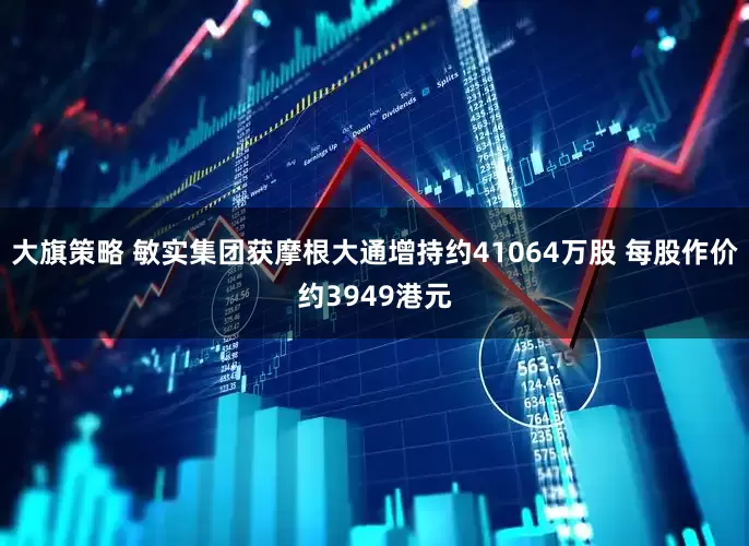 大旗策略 敏实集团获摩根大通增持约41064万股 每股作价约3949港元