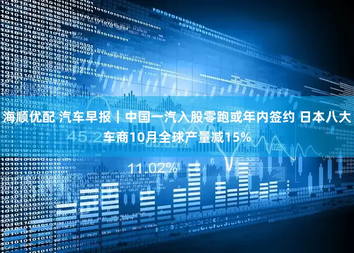 海顺优配 汽车早报｜中国一汽入股零跑或年内签约 日本八大车商10月全球产量减15%