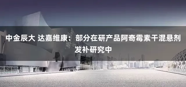 中金辰大 达嘉维康：部分在研产品阿奇霉素干混悬剂发补研究中